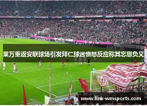 莱万重返安联球场引发拜仁球迷愤怒反应称其忘恩负义